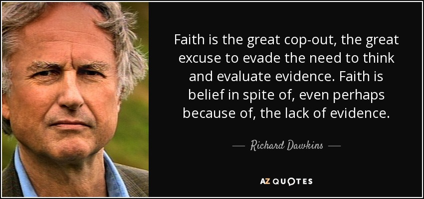 Faith is the great cop-out, the great excuse to evade the need to think and evaluate evidence. Faith is belief in spite of, even perhaps because of, the lack of evidence. - Richard Dawkins