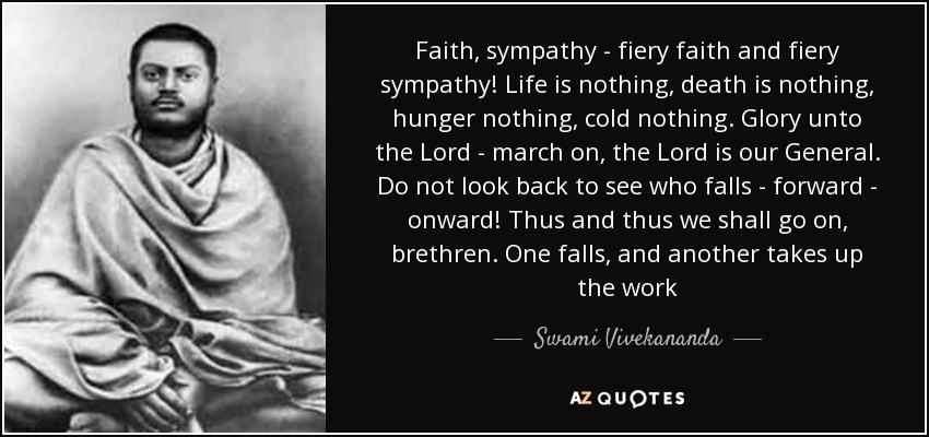 Faith, sympathy - fiery faith and fiery sympathy! Life is nothing, death is nothing, hunger nothing, cold nothing. Glory unto the Lord - march on, the Lord is our General. Do not look back to see who falls - forward - onward! Thus and thus we shall go on, brethren. One falls, and another takes up the work - Swami Vivekananda