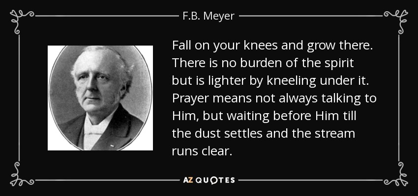 Fall on your knees and grow there. There is no burden of the spirit but is lighter by kneeling under it. Prayer means not always talking to Him, but waiting before Him till the dust settles and the stream runs clear. - F.B. Meyer