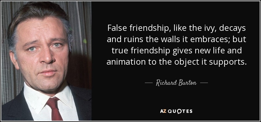False friendship, like the ivy, decays and ruins the walls it embraces; but true friendship gives new life and animation to the object it supports. - Richard Burton