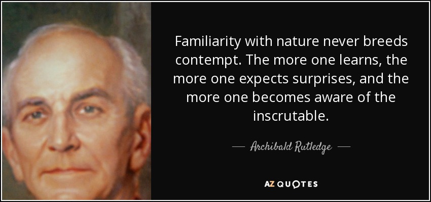 Familiarity with nature never breeds contempt. The more one learns, the more one expects surprises, and the more one becomes aware of the inscrutable. - Archibald Rutledge