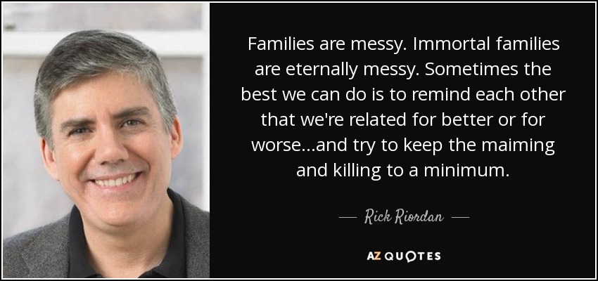 Families are messy. Immortal families are eternally messy. Sometimes the best we can do is to remind each other that we're related for better or for worse...and try to keep the maiming and killing to a minimum. - Rick Riordan