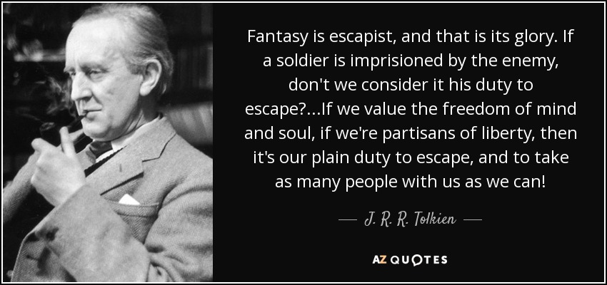 Fantasy is escapist, and that is its glory. If a soldier is imprisioned by the enemy, don't we consider it his duty to escape?. . .If we value the freedom of mind and soul, if we're partisans of liberty, then it's our plain duty to escape, and to take as many people with us as we can! - J. R. R. Tolkien