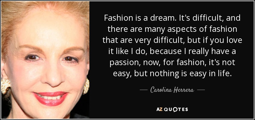 Fashion is a dream. It's difficult, and there are many aspects of fashion that are very difficult, but if you love it like I do, because I really have a passion, now, for fashion, it's not easy, but nothing is easy in life. - Carolina Herrera
