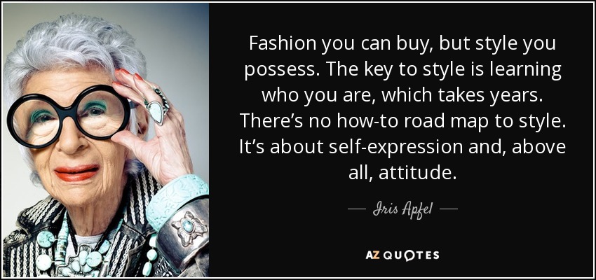 Fashion you can buy, but style you possess. The key to style is learning who you are, which takes years. There’s no how-to road map to style. It’s about self-expression and, above all, attitude. - Iris Apfel