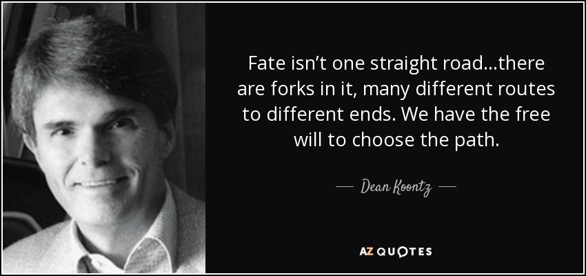 Fate isn’t one straight road…there are forks in it, many different routes to different ends. We have the free will to choose the path. - Dean Koontz