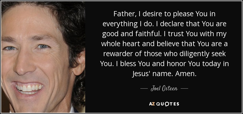 Father, I desire to please You in everything I do. I declare that You are good and faithful. I trust You with my whole heart and believe that You are a rewarder of those who diligently seek You. I bless You and honor You today in Jesus' name. Amen. - Joel Osteen