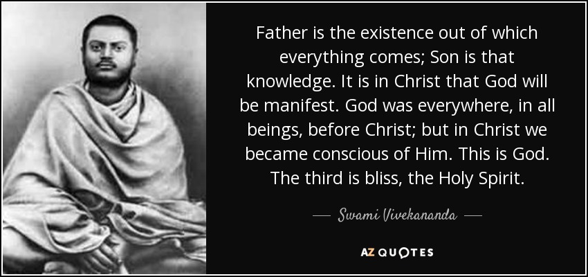 Father is the existence out of which everything comes; Son is that knowledge. It is in Christ that God will be manifest. God was everywhere, in all beings, before Christ; but in Christ we became conscious of Him. This is God. The third is bliss, the Holy Spirit. - Swami Vivekananda