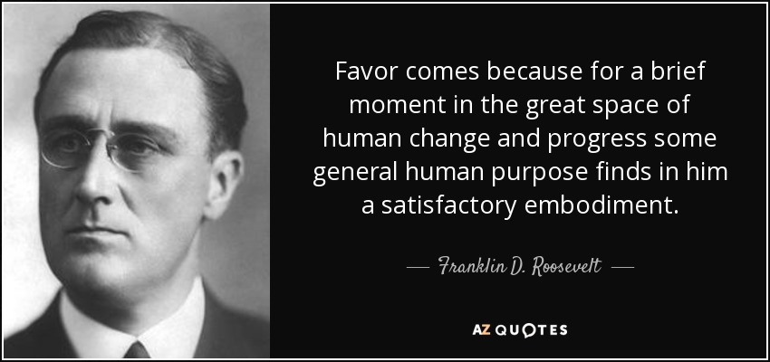 Favor comes because for a brief moment in the great space of human change and progress some general human purpose finds in him a satisfactory embodiment. - Franklin D. Roosevelt