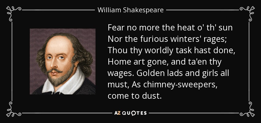 Fear no more the heat o' th' sun Nor the furious winters' rages; Thou thy worldly task hast done, Home art gone, and ta'en thy wages. Golden lads and girls all must, As chimney-sweepers, come to dust. - William Shakespeare