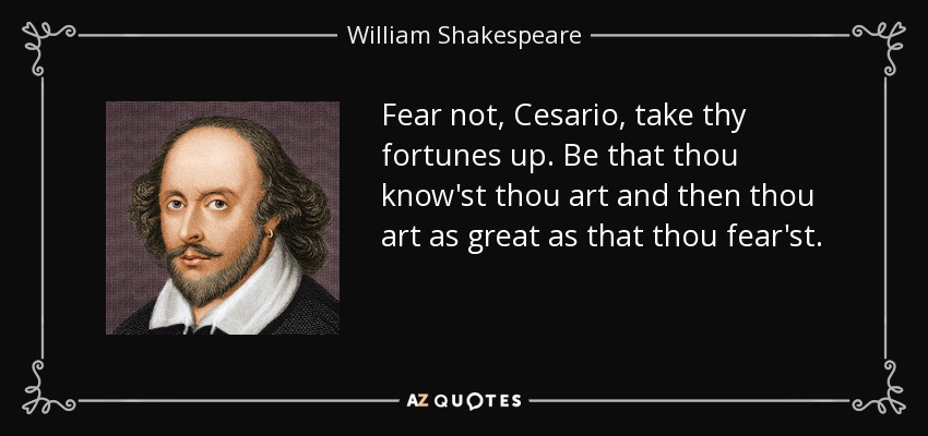 Fear not, Cesario, take thy fortunes up. Be that thou know'st thou art and then thou art as great as that thou fear'st. - William Shakespeare