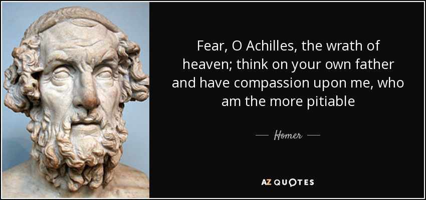Fear, O Achilles, the wrath of heaven; think on your own father and have compassion upon me, who am the more pitiable - Homer