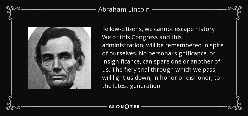Fellow-citizens, we cannot escape history. We of this Congress and this administration, will be remembered in spite of ourselves. No personal significance, or insignificance, can spare one or another of us. The fiery trial through which we pass, will light us down, in honor or dishonor, to the latest generation. - Abraham Lincoln