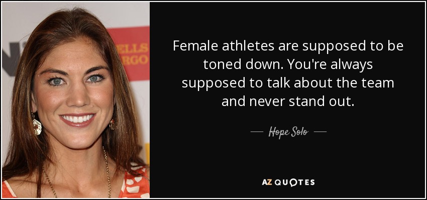 Female athletes are supposed to be toned down. You're always supposed to talk about the team and never stand out. - Hope Solo