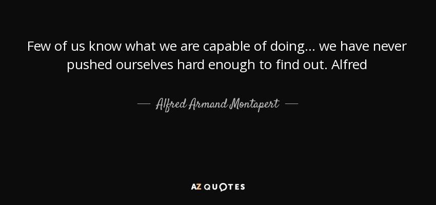 Few of us know what we are capable of doing... we have never pushed ourselves hard enough to find out. Alfred - Alfred Armand Montapert