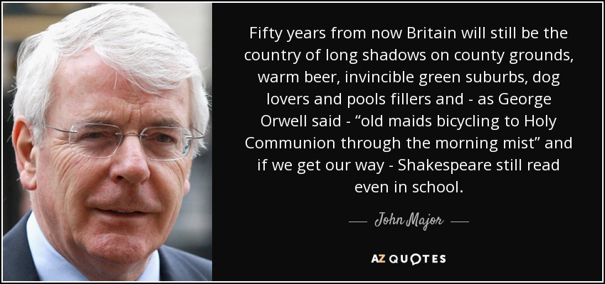 Fifty years from now Britain will still be the country of long shadows on county grounds, warm beer, invincible green suburbs, dog lovers and pools fillers and - as George Orwell said - “old maids bicycling to Holy Communion through the morning mist” and if we get our way - Shakespeare still read even in school. - John Major
