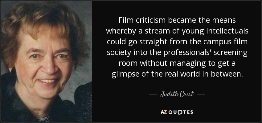 Film criticism became the means whereby a stream of young intellectuals could go straight from the campus film society into the professionals' screening room without managing to get a glimpse of the real world in between. - Judith Crist