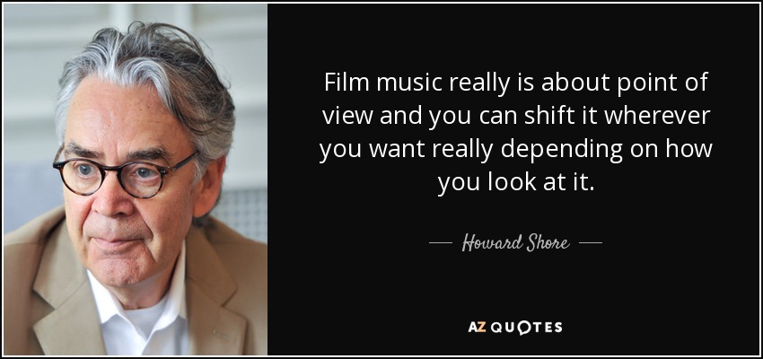 Film music really is about point of view and you can shift it wherever you want really depending on how you look at it. - Howard Shore