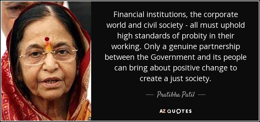 Financial institutions, the corporate world and civil society - all must uphold high standards of probity in their working. Only a genuine partnership between the Government and its people can bring about positive change to create a just society. - Pratibha Patil