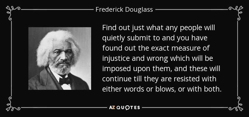 Find out just what any people will quietly submit to and you have found out the exact measure of injustice and wrong which will be imposed upon them, and these will continue till they are resisted with either words or blows, or with both. - Frederick Douglass