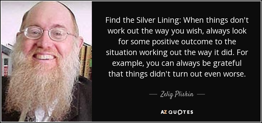 Find the Silver Lining: When things don't work out the way you wish, always look for some positive outcome to the situation working out the way it did. For example, you can always be grateful that things didn't turn out even worse. - Zelig Pliskin