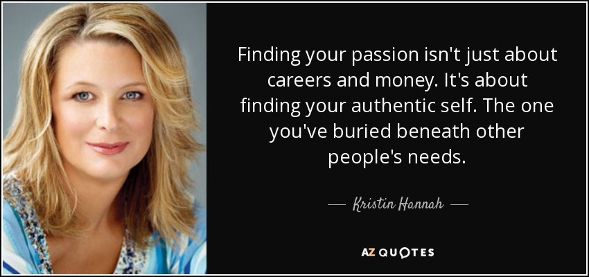 Finding your passion isn't just about careers and money. It's about finding your authentic self. The one you've buried beneath other people's needs. - Kristin Hannah