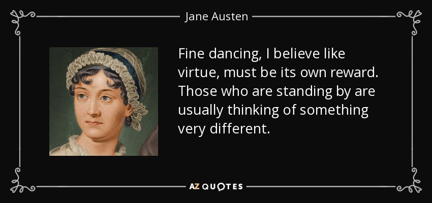 Fine dancing, I believe like virtue, must be its own reward. Those who are standing by are usually thinking of something very different. - Jane Austen