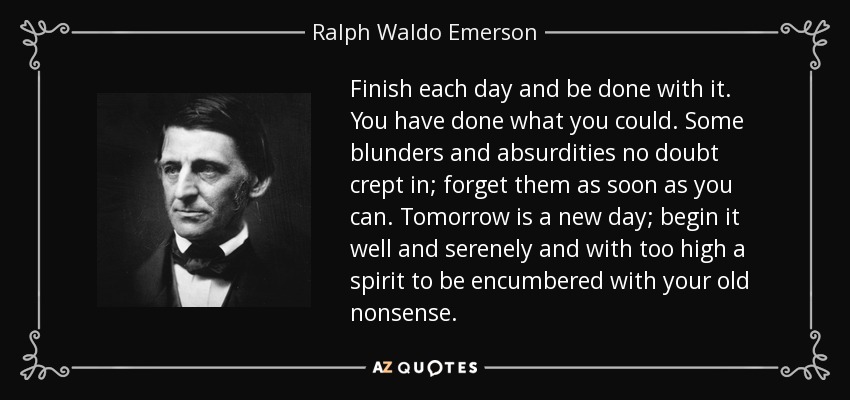 Finish each day and be done with it. You have done what you could. Some blunders and absurdities no doubt crept in; forget them as soon as you can. Tomorrow is a new day; begin it well and serenely and with too high a spirit to be encumbered with your old nonsense. - Ralph Waldo Emerson