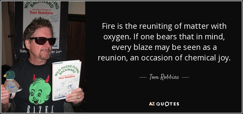 Fire is the reuniting of matter with oxygen. If one bears that in mind, every blaze may be seen as a reunion, an occasion of chemical joy. - Tom Robbins