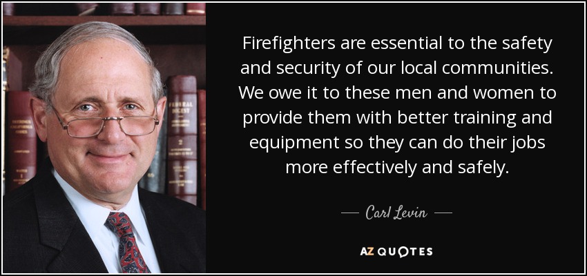 Firefighters are essential to the safety and security of our local communities. We owe it to these men and women to provide them with better training and equipment so they can do their jobs more effectively and safely. - Carl Levin