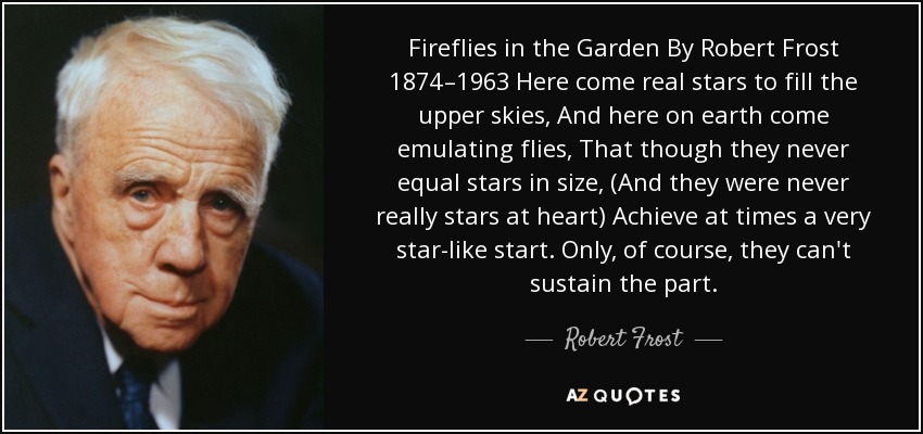 Fireflies in the Garden By Robert Frost 1874–1963 Here come real stars to fill the upper skies, And here on earth come emulating flies, That though they never equal stars in size, (And they were never really stars at heart) Achieve at times a very star-like start. Only, of course, they can't sustain the part. - Robert Frost