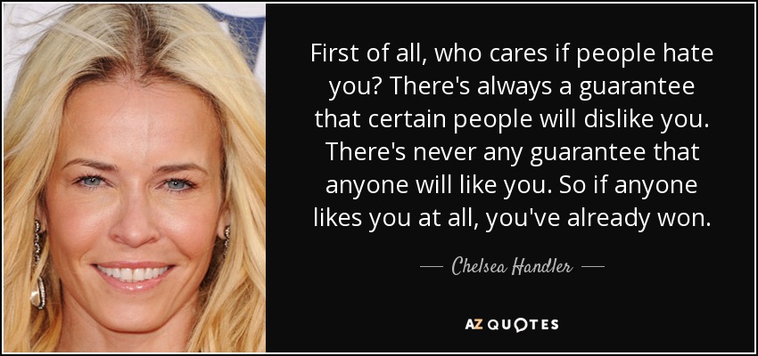 First of all, who cares if people hate you? There's always a guarantee that certain people will dislike you. There's never any guarantee that anyone will like you. So if anyone likes you at all, you've already won. - Chelsea Handler