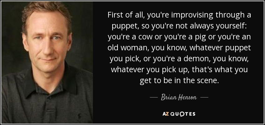 First of all, you're improvising through a puppet, so you're not always yourself: you're a cow or you're a pig or you're an old woman, you know, whatever puppet you pick, or you're a demon, you know, whatever you pick up, that's what you get to be in the scene. - Brian Henson