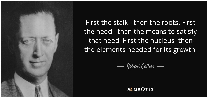 First the stalk - then the roots. First the need - then the means to satisfy that need. First the nucleus -then the elements needed for its growth. - Robert Collier