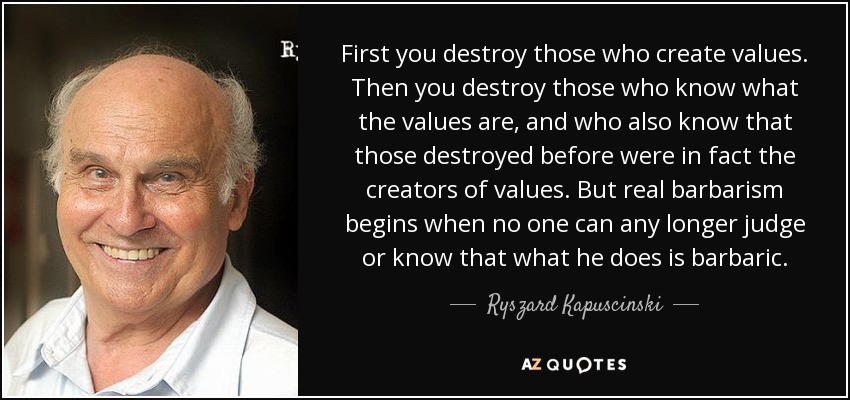 First you destroy those who create values. Then you destroy those who know what the values are, and who also know that those destroyed before were in fact the creators of values. But real barbarism begins when no one can any longer judge or know that what he does is barbaric. - Ryszard Kapuscinski