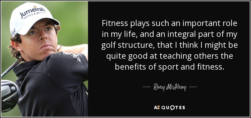 Fitness plays such an important role in my life, and an integral part of my golf structure, that I think I might be quite good at teaching others the benefits of sport and fitness. - Rory McIlroy