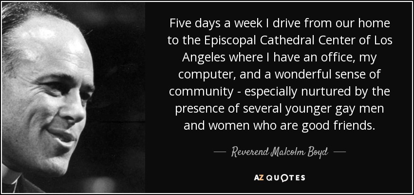 Five days a week I drive from our home to the Episcopal Cathedral Center of Los Angeles where I have an office, my computer, and a wonderful sense of community - especially nurtured by the presence of several younger gay men and women who are good friends. - Reverend Malcolm Boyd