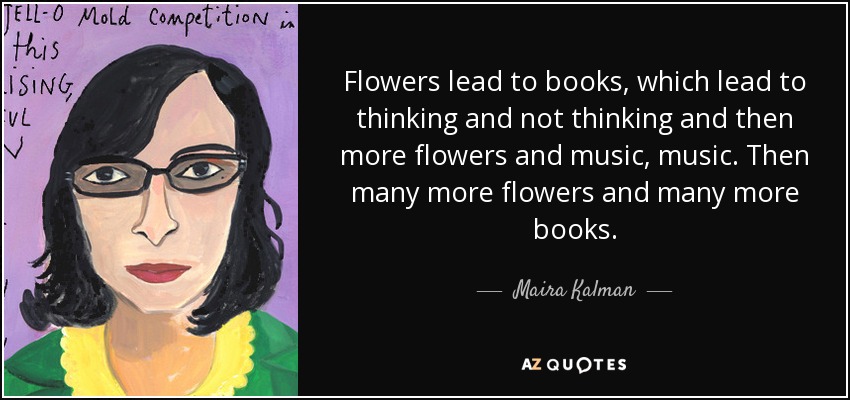 Las flores conducen a los libros, que conducen a pensar y no pensar y luego más flores y música, música. Luego muchas más flores y muchos más libros. - Maira Kalman