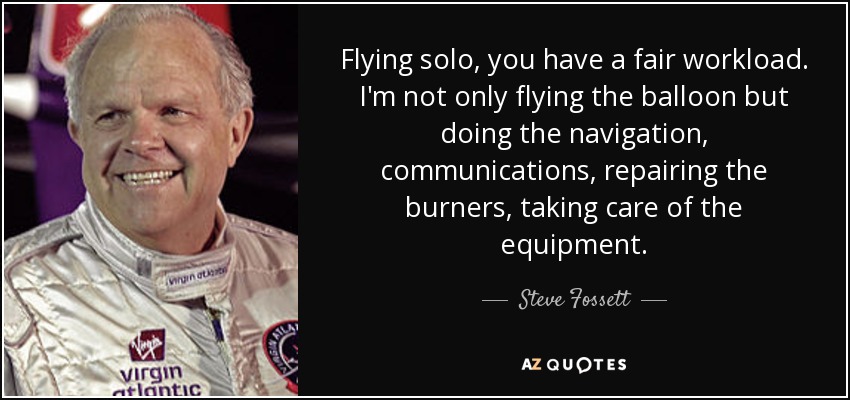 Flying solo, you have a fair workload. I'm not only flying the balloon but doing the navigation, communications, repairing the burners, taking care of the equipment. - Steve Fossett
