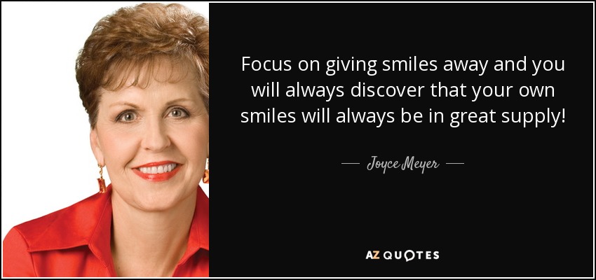 Focus on giving smiles away and you will always discover that your own smiles will always be in great supply! - Joyce Meyer