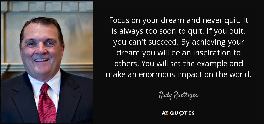 Focus on your dream and never quit. It is always too soon to quit. If you quit, you can't succeed. By achieving your dream you will be an inspiration to others. You will set the example and make an enormous impact on the world. - Rudy Ruettiger