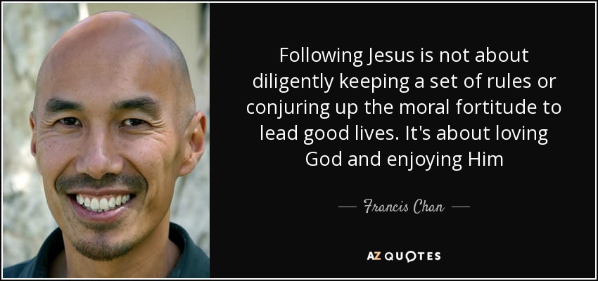 Following Jesus is not about diligently keeping a set of rules or conjuring up the moral fortitude to lead good lives. It's about loving God and enjoying Him - Francis Chan
