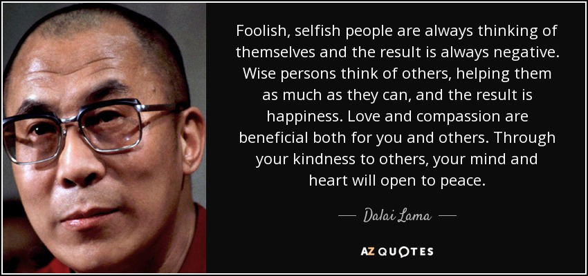 Foolish, selfish people are always thinking of themselves and the result is always negative. Wise persons think of others, helping them as much as they can, and the result is happiness. Love and compassion are beneficial both for you and others. Through your kindness to others, your mind and heart will open to peace. - Dalai Lama