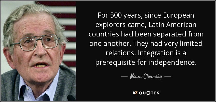 For 500 years, since European explorers came, Latin American countries had been separated from one another. They had very limited relations. Integration is a prerequisite for independence. - Noam Chomsky