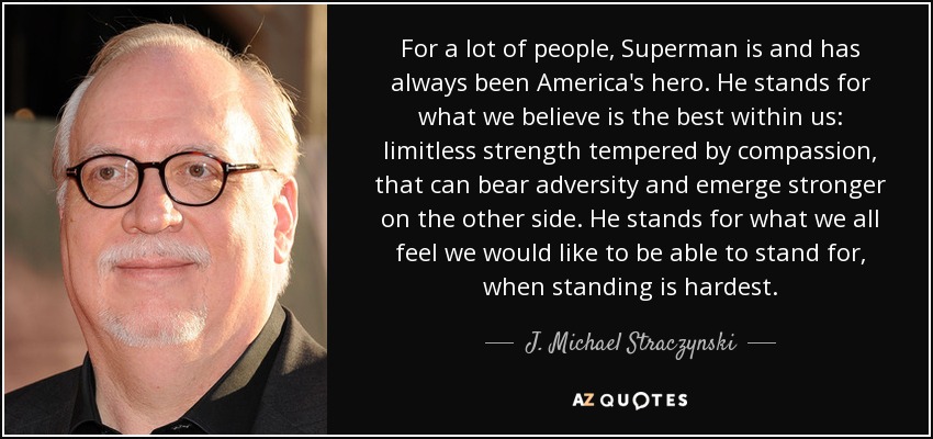 For a lot of people, Superman is and has always been America's hero. He stands for what we believe is the best within us: limitless strength tempered by compassion, that can bear adversity and emerge stronger on the other side. He stands for what we all feel we would like to be able to stand for, when standing is hardest. - J. Michael Straczynski