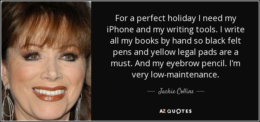 For a perfect holiday I need my iPhone and my writing tools. I write all my books by hand so black felt pens and yellow legal pads are a must. And my eyebrow pencil. I'm very low-maintenance. - Jackie Collins
