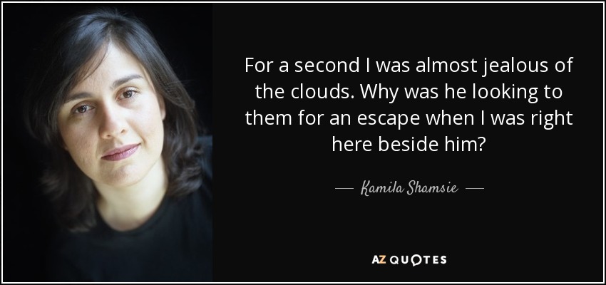 For a second I was almost jealous of the clouds. Why was he looking to them for an escape when I was right here beside him? - Kamila Shamsie