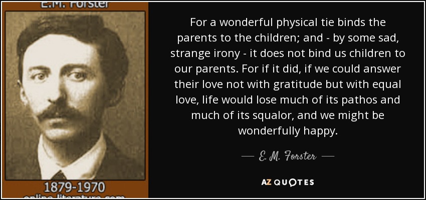 For a wonderful physical tie binds the parents to the children; and - by some sad, strange irony - it does not bind us children to our parents. For if it did, if we could answer their love not with gratitude but with equal love, life would lose much of its pathos and much of its squalor, and we might be wonderfully happy. - E. M. Forster