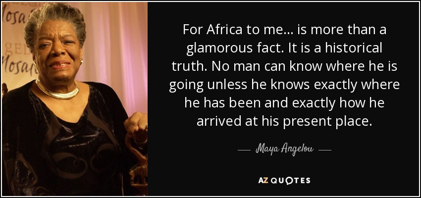 Para mí, África... es más que un hecho glamuroso. Es una verdad histórica. Ningún hombre puede saber adónde va a menos que sepa exactamente dónde ha estado y exactamente cómo ha llegado a su lugar actual. - Maya Angelou