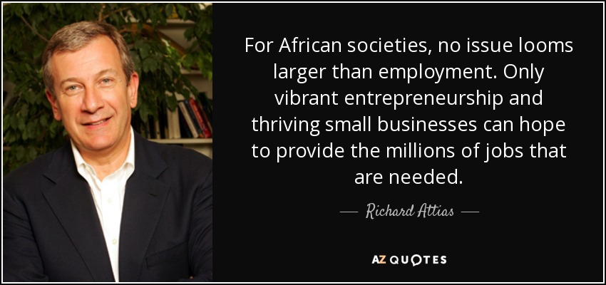 For African societies, no issue looms larger than employment. Only vibrant entrepreneurship and thriving small businesses can hope to provide the millions of jobs that are needed. - Richard Attias